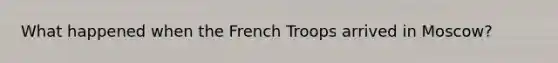 What happened when the French Troops arrived in Moscow?