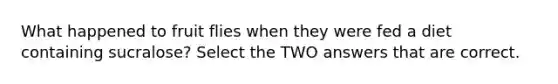 What happened to fruit flies when they were fed a diet containing sucralose? Select the TWO answers that are correct.