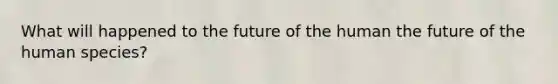 What will happened to the future of the human the future of the human species?