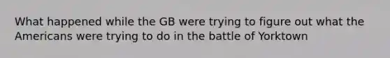 What happened while the GB were trying to figure out what the Americans were trying to do in the battle of Yorktown