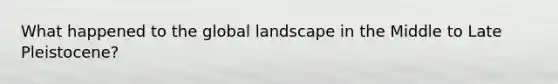 What happened to the global landscape in the Middle to Late Pleistocene?