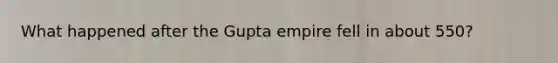 What happened after the Gupta empire fell in about 550?