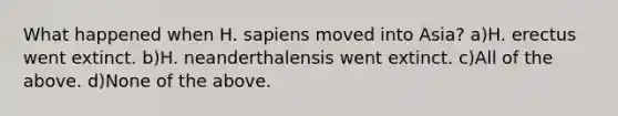 What happened when H. sapiens moved into Asia? a)H. erectus went extinct. b)H. neanderthalensis went extinct. c)All of the above. d)None of the above.