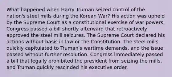 What happened when Harry Truman seized control of the nation's steel mills during the Korean War? His action was upheld by the Supreme Court as a constitutional exercise of war powers. Congress passed a bill shortly afterward that retroactively approved the steel mill seizures. The Supreme Court declared his actions without basis in law or the Constitution. The steel mills quickly capitulated to Truman's wartime demands, and the issue passed without further resolution. Congress immediately passed a bill that legally prohibited the president from seizing the mills, and Truman quickly rescinded his executive order.