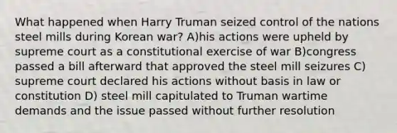 What happened when Harry Truman seized control of the nations steel mills during Korean war? A)his actions were upheld by supreme court as a constitutional exercise of war B)congress passed a bill afterward that approved the steel mill seizures C) supreme court declared his actions without basis in law or constitution D) steel mill capitulated to Truman wartime demands and the issue passed without further resolution