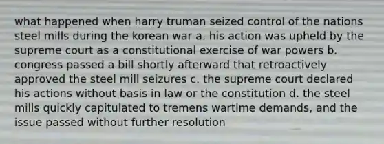 what happened when harry truman seized control of the nations steel mills during the korean war a. his action was upheld by the supreme court as a constitutional exercise of war powers b. congress passed a bill shortly afterward that retroactively approved the steel mill seizures c. the supreme court declared his actions without basis in law or the constitution d. the steel mills quickly capitulated to tremens wartime demands, and the issue passed without further resolution