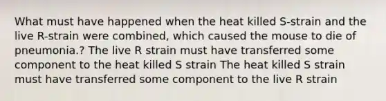 What must have happened when the heat killed S-strain and the live R-strain were combined, which caused the mouse to die of pneumonia.? The live R strain must have transferred some component to the heat killed S strain The heat killed S strain must have transferred some component to the live R strain