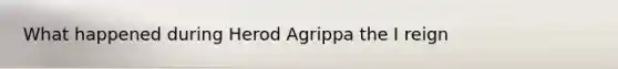 What happened during Herod Agrippa the I reign