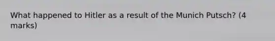 What happened to Hitler as a result of the Munich Putsch? (4 marks)