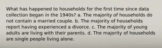 What has happened to households for the first time since data collection began in the 1940s? a. The majority of households do not contain a married couple. b. The majority of households report having experienced a divorce. c. The majority of young adults are living with their parents. d. The majority of households are single people living alone.