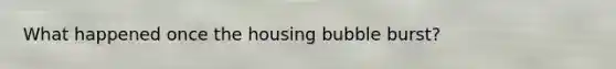 What happened once the housing bubble burst?
