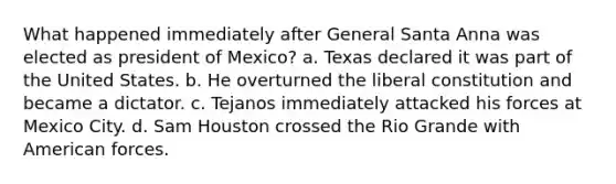 What happened immediately after General Santa Anna was elected as president of Mexico? a. Texas declared it was part of the United States. b. He overturned the liberal constitution and became a dictator. c. Tejanos immediately attacked his forces at Mexico City. d. Sam Houston crossed the Rio Grande with American forces.