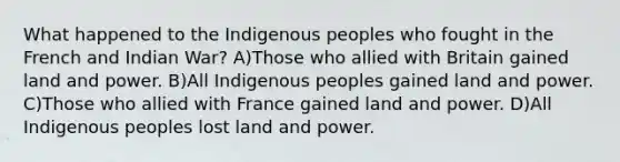 What happened to the Indigenous peoples who fought in the French and Indian War? A)Those who allied with Britain gained land and power. B)All Indigenous peoples gained land and power. C)Those who allied with France gained land and power. D)All Indigenous peoples lost land and power.