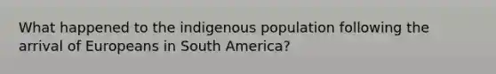 What happened to the indigenous population following the arrival of Europeans in South America?