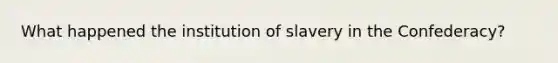 What happened the institution of slavery in the Confederacy?