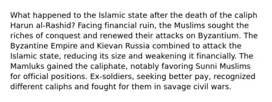 What happened to the Islamic state after the death of the caliph Harun al-Rashid? Facing financial ruin, the Muslims sought the riches of conquest and renewed their attacks on Byzantium. The Byzantine Empire and Kievan Russia combined to attack the Islamic state, reducing its size and weakening it financially. The Mamluks gained the caliphate, notably favoring Sunni Muslims for official positions. Ex-soldiers, seeking better pay, recognized different caliphs and fought for them in savage civil wars.