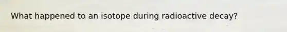 What happened to an isotope during radioactive decay?