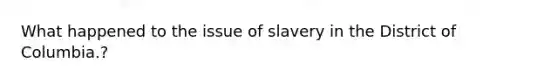 What happened to the issue of slavery in the District of Columbia.?