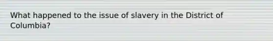 What happened to the issue of slavery in the District of Columbia?