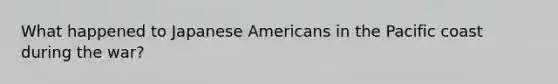 What happened to Japanese Americans in the Pacific coast during the war?