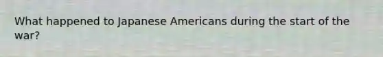 What happened to Japanese Americans during the start of the war?