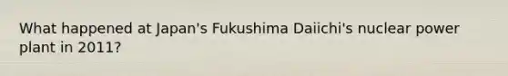 What happened at Japan's Fukushima Daiichi's nuclear power plant in 2011?