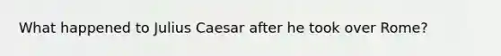 What happened to Julius Caesar after he took over Rome?