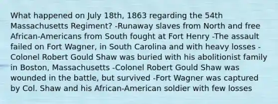 What happened on July 18th, 1863 regarding the 54th Massachusetts Regiment? -Runaway slaves from North and free African-Americans from South fought at Fort Henry -The assault failed on Fort Wagner, in South Carolina and with heavy losses -Colonel Robert Gould Shaw was buried with his abolitionist family in Boston, Massachusetts -Colonel Robert Gould Shaw was wounded in the battle, but survived -Fort Wagner was captured by Col. Shaw and his African-American soldier with few losses