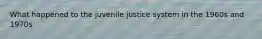 What happened to the juvenile justice system in the 1960s and 1970s