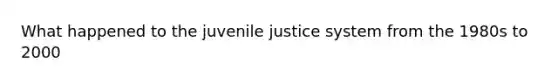 What happened to the juvenile justice system from the 1980s to 2000