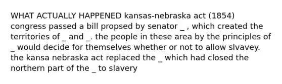 WHAT ACTUALLY HAPPENED kansas-nebraska act (1854) congress passed a bill propsed by senator _ , which created the territories of _ and _. the people in these area by the principles of _ would decide for themselves whether or not to allow slvavey. the kansa nebraska act replaced the _ which had closed the northern part of the _ to slavery