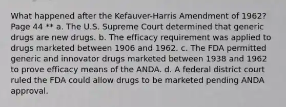 What happened after the Kefauver-Harris Amendment of 1962? Page 44 ** a. The U.S. Supreme Court determined that generic drugs are new drugs. b. The efficacy requirement was applied to drugs marketed between 1906 and 1962. c. The FDA permitted generic and innovator drugs marketed between 1938 and 1962 to prove efficacy means of the ANDA. d. A federal district court ruled the FDA could allow drugs to be marketed pending ANDA approval.