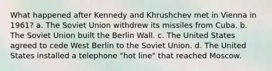 What happened after Kennedy and Khrushchev met in Vienna in 1961? a. The Soviet Union withdrew its missiles from Cuba. b. The Soviet Union built the Berlin Wall. c. The United States agreed to cede West Berlin to the Soviet Union. d. The United States installed a telephone "hot line" that reached Moscow.