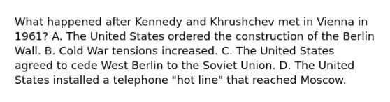 What happened after Kennedy and Khrushchev met in Vienna in 1961? A. The United States ordered the construction of the Berlin Wall. B. Cold War tensions increased. C. The United States agreed to cede West Berlin to the Soviet Union. D. The United States installed a telephone "hot line" that reached Moscow.