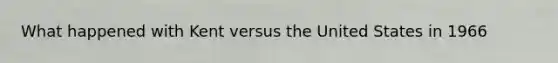 What happened with Kent versus the United States in 1966