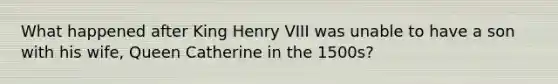 What happened after King Henry VIII was unable to have a son with his wife, Queen Catherine in the 1500s?