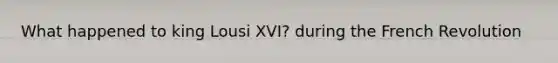 What happened to king Lousi XVI? during the French Revolution