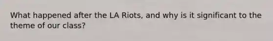 What happened after the LA Riots, and why is it significant to the theme of our class?