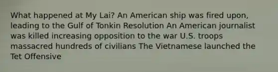 What happened at My Lai? An American ship was fired upon, leading to the Gulf of Tonkin Resolution An American journalist was killed increasing opposition to the war U.S. troops massacred hundreds of civilians The Vietnamese launched the Tet Offensive