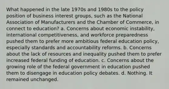 What happened in the late 1970s and 1980s to the policy position of business interest groups, such as the National Association of Manufacturers and the Chamber of Commerce, in connect to education? a. Concerns about economic instability, international competitiveness, and workforce preparedness pushed them to prefer more ambitious federal education policy, especially standards and accountability reforms. b. Concerns about the lack of resources and inequality pushed them to prefer increased federal funding of education. c. Concerns about the growing role of the federal government in education pushed them to disengage in education policy debates. d. Nothing. It remained unchanged.