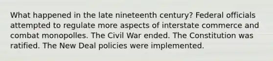 What happened in the late nineteenth century? Federal officials attempted to regulate more aspects of interstate commerce and combat monopolles. The Civil War ended. The Constitution was ratified. The New Deal policies were implemented.