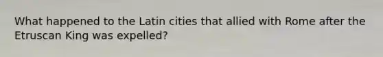 What happened to the Latin cities that allied with Rome after the Etruscan King was expelled?