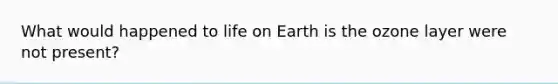 What would happened to life on Earth is the ozone layer were not present?