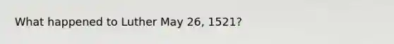 What happened to Luther May 26, 1521?