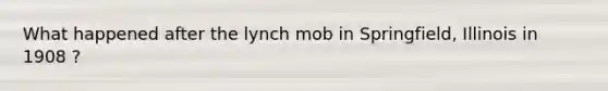 What happened after the lynch mob in Springfield, Illinois in 1908 ?