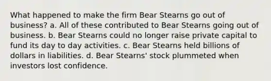 What happened to make the firm Bear Stearns go out of business? a. All of these contributed to Bear Stearns going out of business. b. Bear Stearns could no longer raise private capital to fund its day to day activities. c. Bear Stearns held billions of dollars in liabilities. d. Bear Stearns' stock plummeted when investors lost confidence.