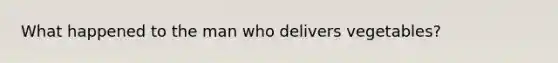 What happened to the man who delivers vegetables?