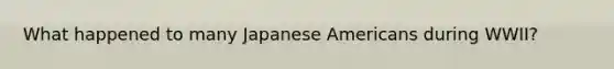 What happened to many Japanese Americans during WWII?