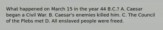 What happened on March 15 in the year 44 B.C.? A. Caesar began a Civil War. B. Caesar's enemies killed him. C. The Council of the Plebs met D. All enslaved people were freed.