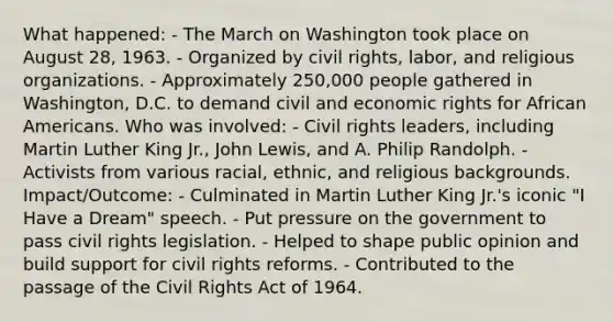 What happened: - The March on Washington took place on August 28, 1963. - Organized by civil rights, labor, and religious organizations. - Approximately 250,000 people gathered in Washington, D.C. to demand civil and economic rights for African Americans. Who was involved: - Civil rights leaders, including Martin Luther King Jr., John Lewis, and A. Philip Randolph. - Activists from various racial, ethnic, and religious backgrounds. Impact/Outcome: - Culminated in Martin Luther King Jr.'s iconic "I Have a Dream" speech. - Put pressure on the government to pass civil rights legislation. - Helped to shape public opinion and build support for civil rights reforms. - Contributed to the passage of the Civil Rights Act of 1964.